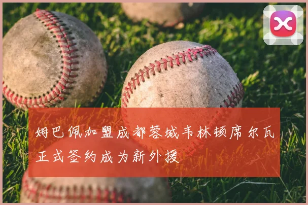 姆巴佩加盟成都蓉城韦林顿席尔瓦正式签约成为新外援
