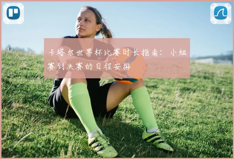 卡塔尔世界杯比赛时长指南：小组赛到决赛的日程安排