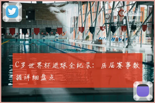 C罗世界杯进球全纪录：历届赛事数据详细盘点