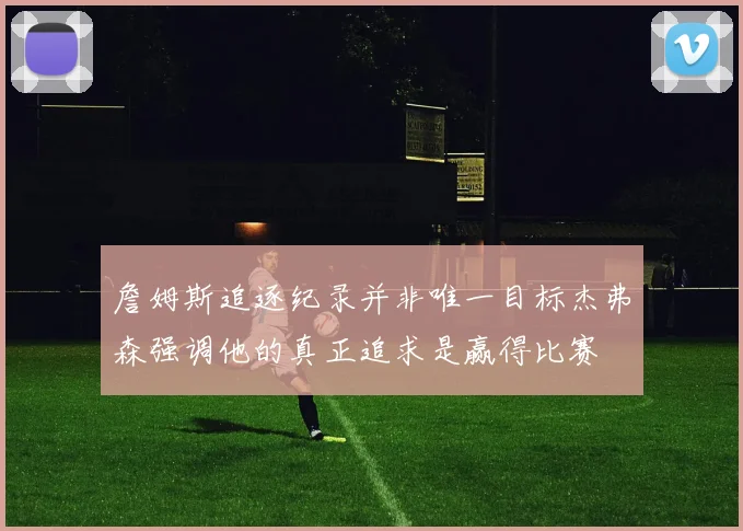 詹姆斯追逐纪录并非唯一目标杰弗森强调他的真正追求是赢得比赛