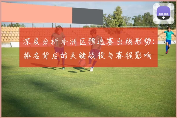 深度分析非洲区预选赛出线形势：排名背后的关键战役与赛程影响