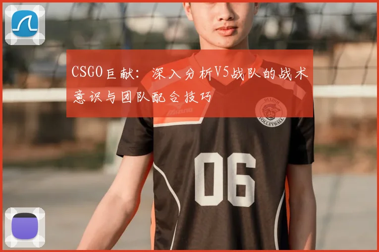 CSGO巨献：深入分析V5战队的战术意识与团队配合技巧