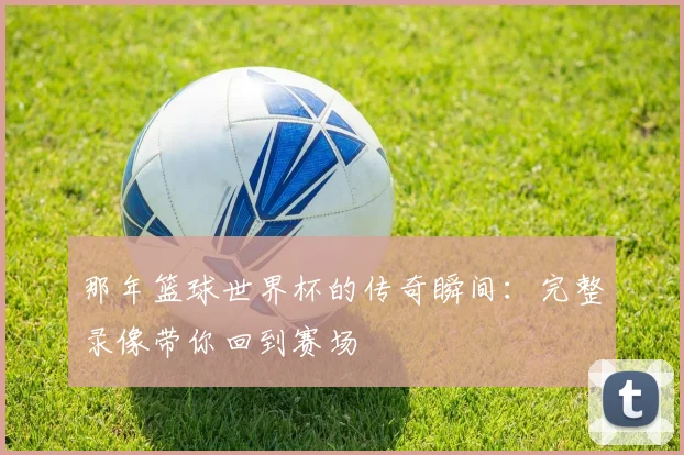那年篮球世界杯的传奇瞬间：完整录像带你回到赛场