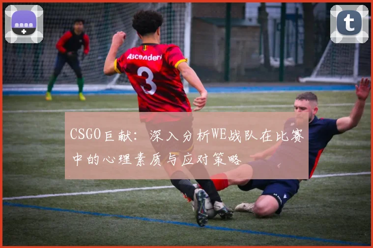 CSGO巨献：深入分析WE战队在比赛中的心理素质与应对策略