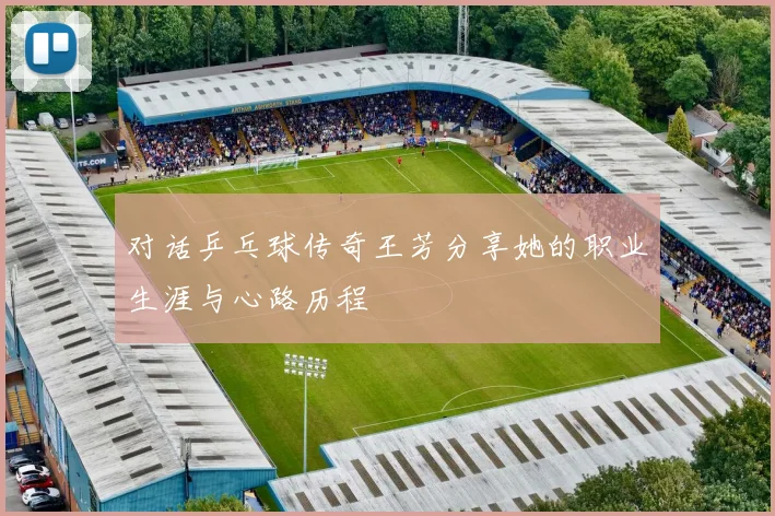 对话乒乓球传奇王芳分享她的职业生涯与心路历程