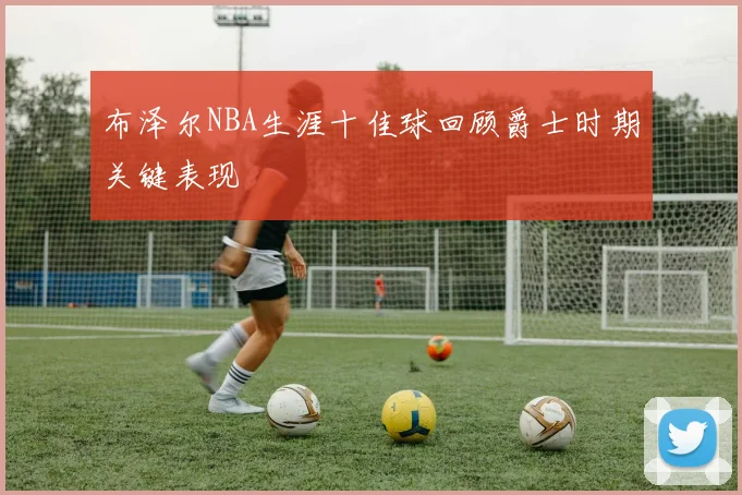 布泽尔NBA生涯十佳球回顾爵士时期关键表现
