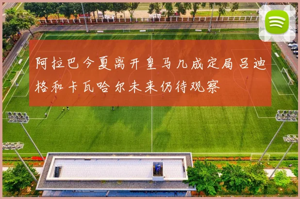 阿拉巴今夏离开皇马几成定局吕迪格和卡瓦哈尔未来仍待观察
