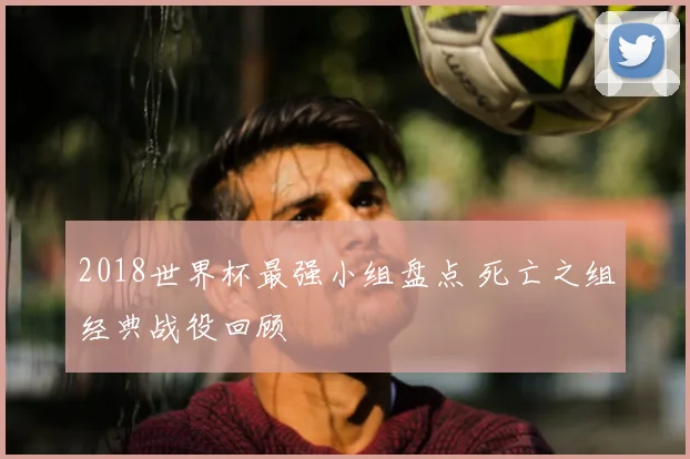 2018世界杯最强小组盘点 死亡之组经典战役回顾