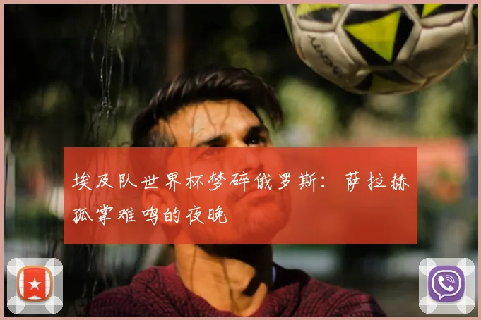 埃及队世界杯梦碎俄罗斯：萨拉赫孤掌难鸣的夜晚