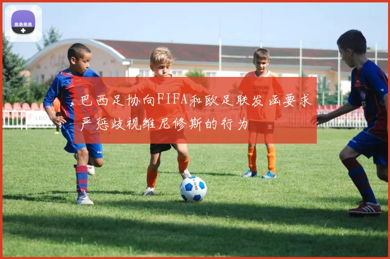 巴西足协向FIFA和欧足联发函要求严惩歧视维尼修斯的行为
