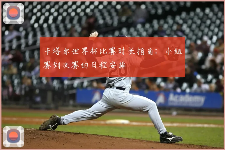 卡塔尔世界杯比赛时长指南：小组赛到决赛的日程安排