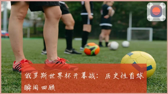 俄罗斯世界杯开幕战：历史性首球瞬间回顾