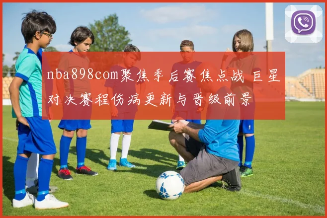 nba898com聚焦季后赛焦点战 巨星对决赛程伤病更新与晋级前景