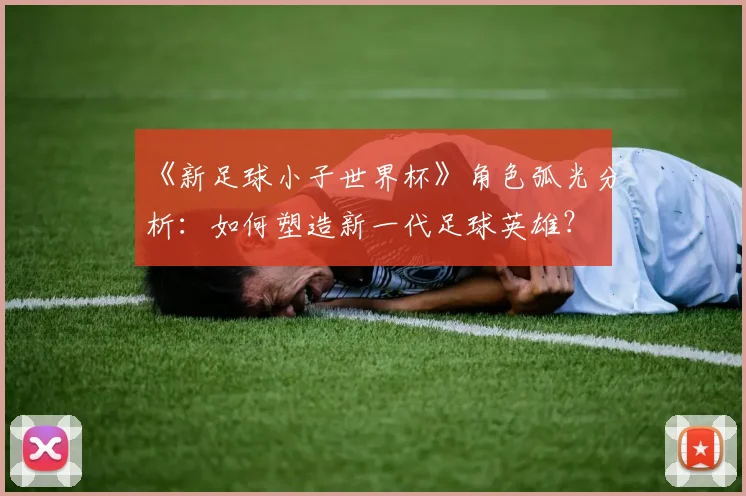 《新足球小子世界杯》角色弧光分析：如何塑造新一代足球英雄？