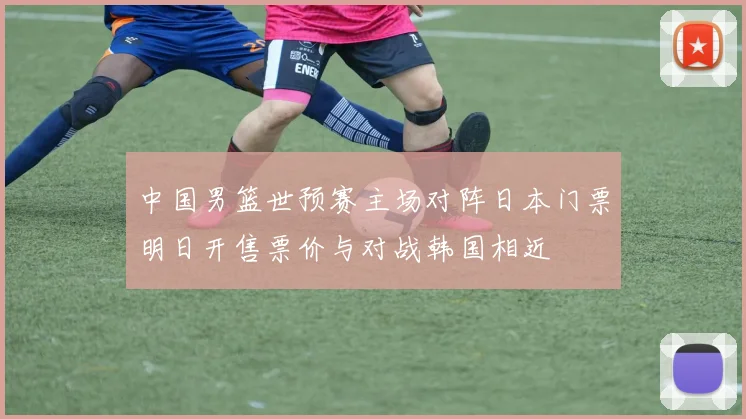 中国男篮世预赛主场对阵日本门票明日开售票价与对战韩国相近