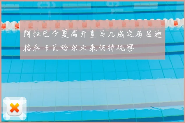 阿拉巴今夏离开皇马几成定局吕迪格和卡瓦哈尔未来仍待观察