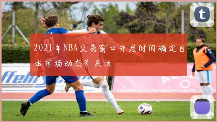 2021年NBA交易窗口开启时间确定自由市场动态引关注