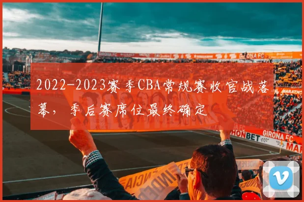 2022-2023赛季CBA常规赛收官战落幕，季后赛席位最终确定