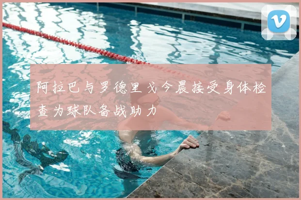 阿拉巴与罗德里戈今晨接受身体检查为球队备战助力