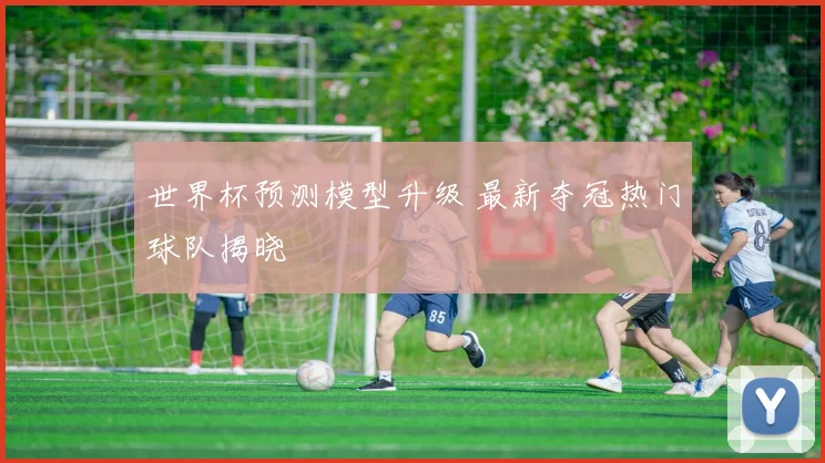 世界杯预测模型升级 最新夺冠热门球队揭晓