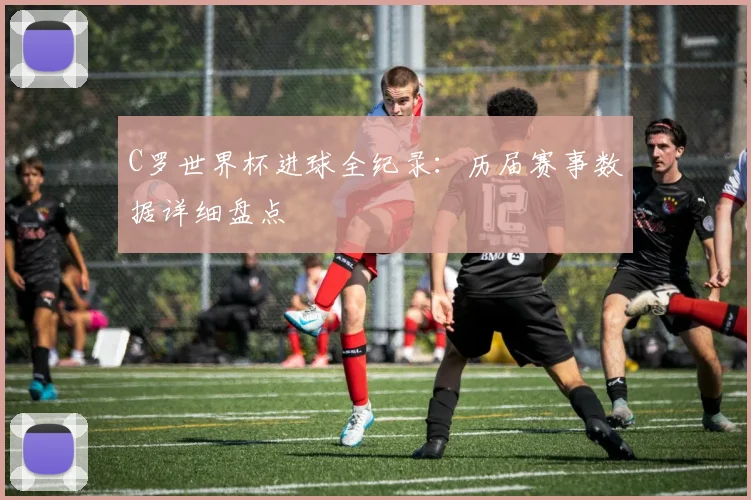 C罗世界杯进球全纪录：历届赛事数据详细盘点