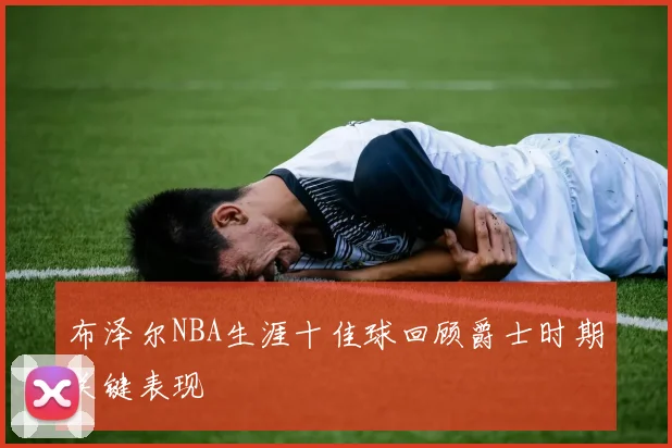 布泽尔NBA生涯十佳球回顾爵士时期关键表现