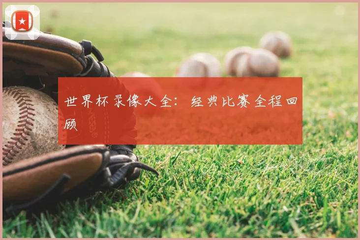 世界杯录像大全：经典比赛全程回顾