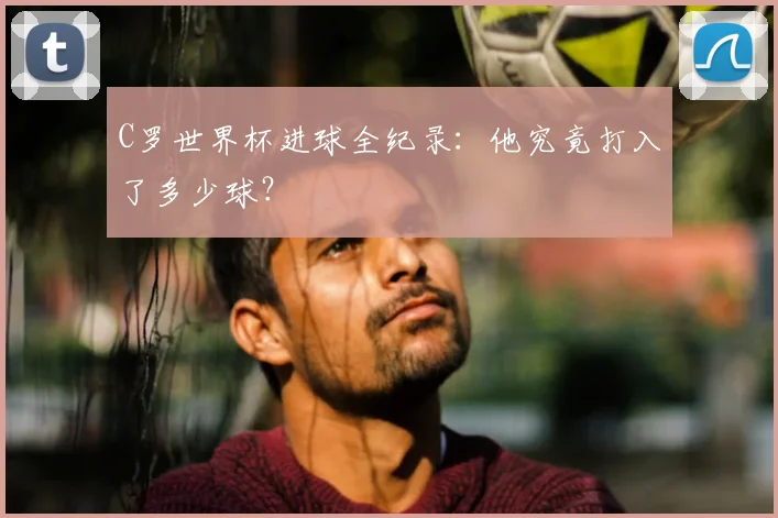 C罗世界杯进球全纪录：他究竟打入了多少球？