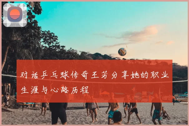 对话乒乓球传奇王芳分享她的职业生涯与心路历程