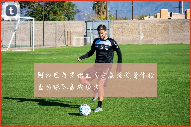阿拉巴与罗德里戈今晨接受身体检查为球队备战助力