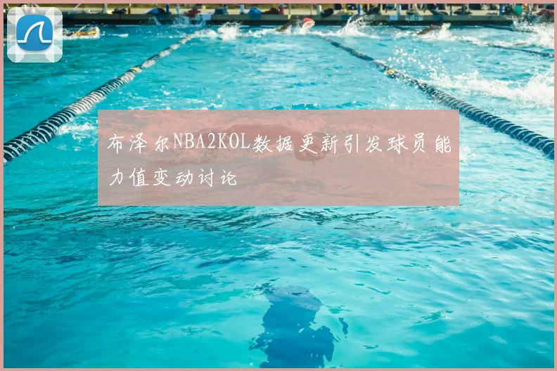 布泽尔NBA2KOL数据更新引发球员能力值变动讨论