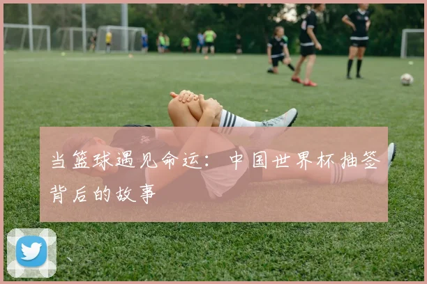 当篮球遇见命运：中国世界杯抽签背后的故事