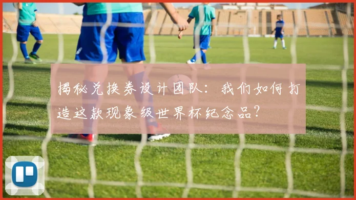 揭秘兑换券设计团队：我们如何打造这款现象级世界杯纪念品？