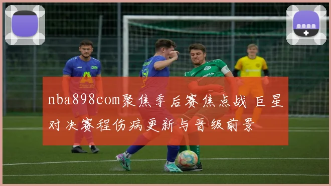nba898com聚焦季后赛焦点战 巨星对决赛程伤病更新与晋级前景