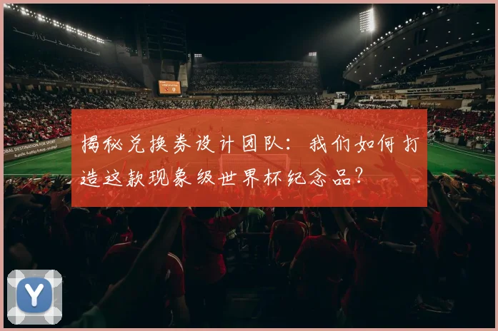 揭秘兑换券设计团队：我们如何打造这款现象级世界杯纪念品？
