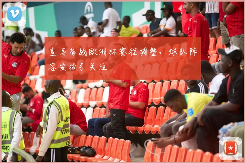 皇马备战欧洲杯赛程调整，球队阵容安排引关注