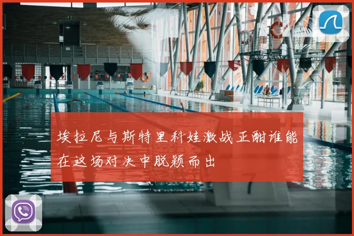 埃拉尼与斯特里科娃激战正酣谁能在这场对决中脱颖而出