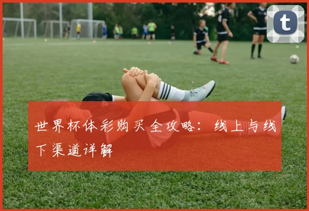 世界杯体彩购买全攻略：线上与线下渠道详解