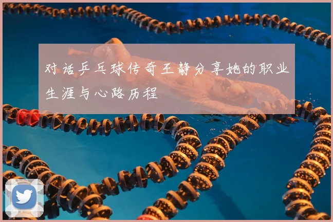 对话乒乓球传奇王静分享她的职业生涯与心路历程